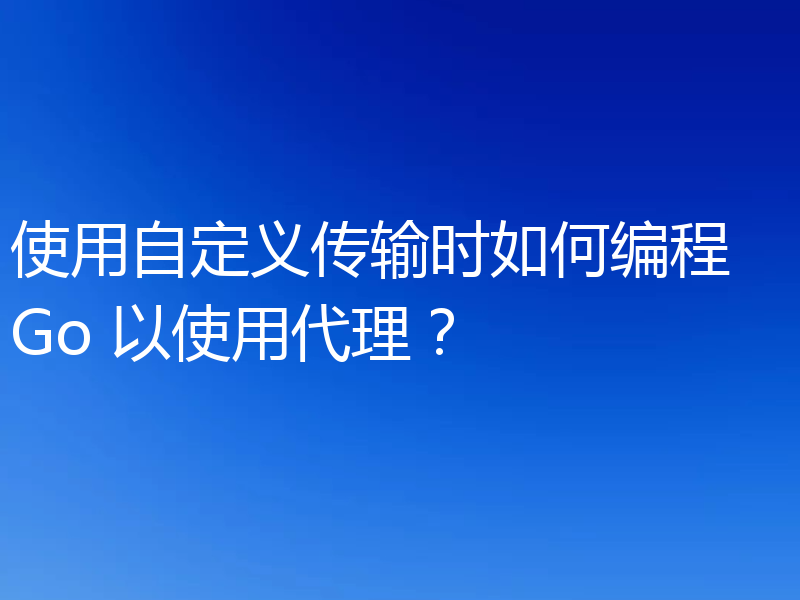使用自定义传输时如何编程 Go 以使用代理？