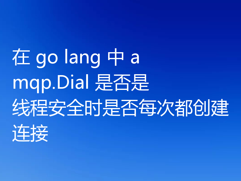 在 go lang 中 amqp.Dial 是否是线程安全时是否每次都创建连接