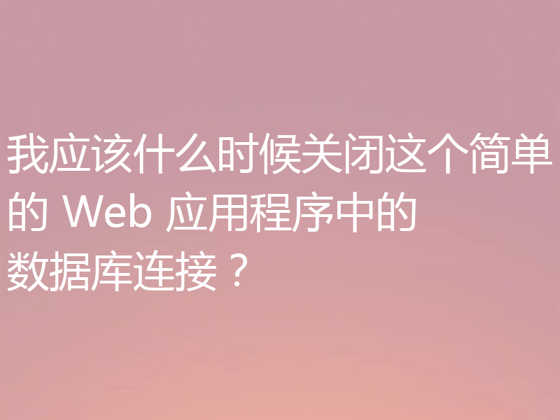我应该什么时候关闭这个简单的 Web 应用程序中的数据库连接？