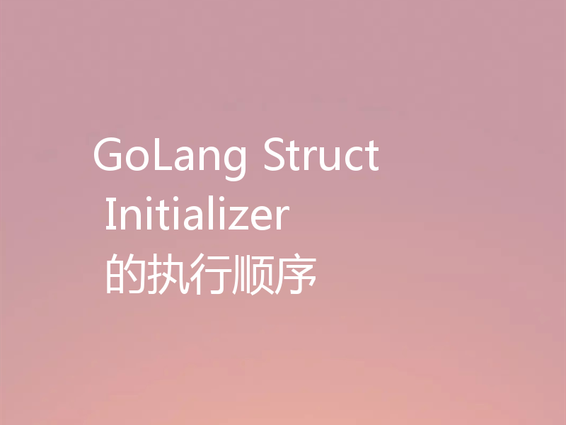 GoLang Struct Initializer 的执行顺序