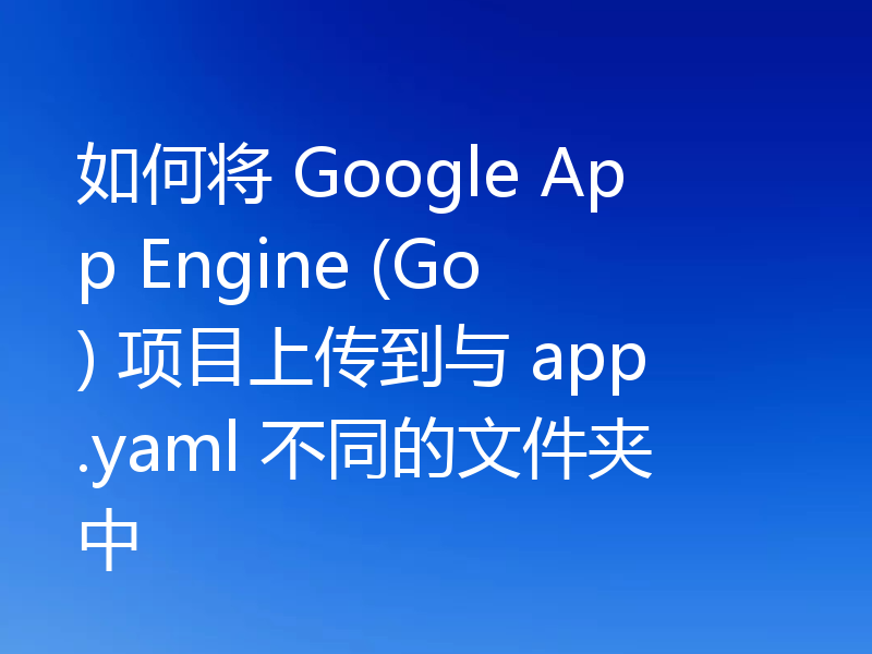 如何将 Google App Engine (Go) 项目上传到与 app.yaml 不同的文件夹中