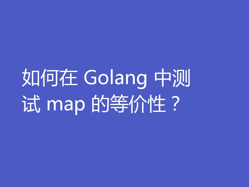 如何在 Golang 中测试 map 的等价性？