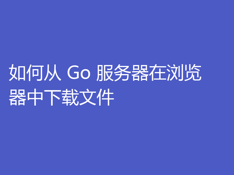 如何从 Go 服务器在浏览器中下载文件