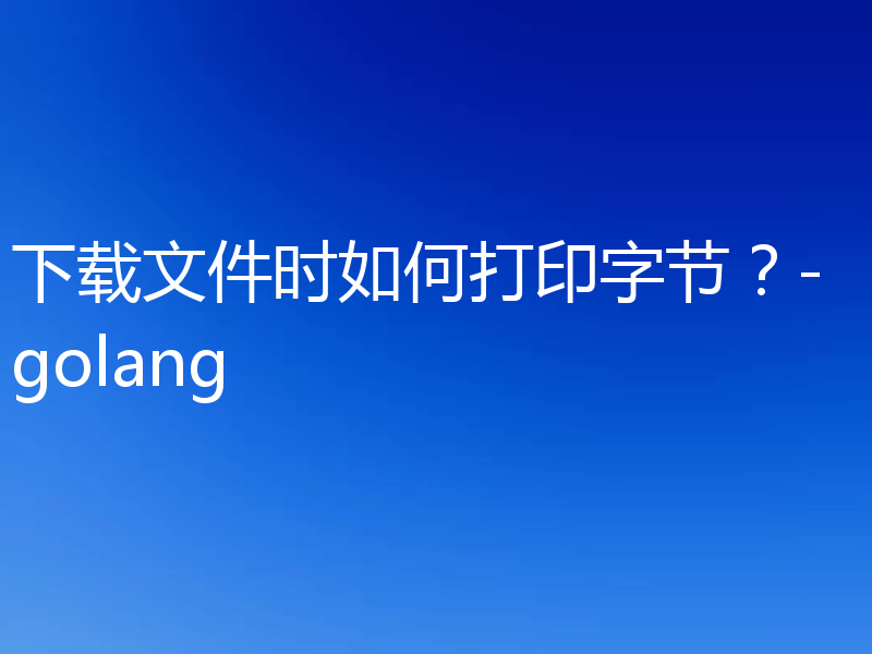 下载文件时如何打印字节？-golang