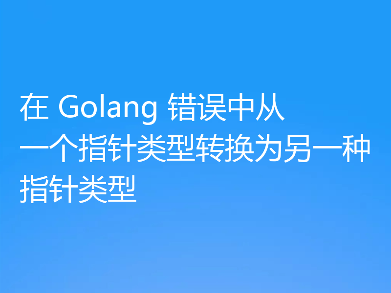 在 Golang 错误中从一个指针类型转换为另一种指针类型