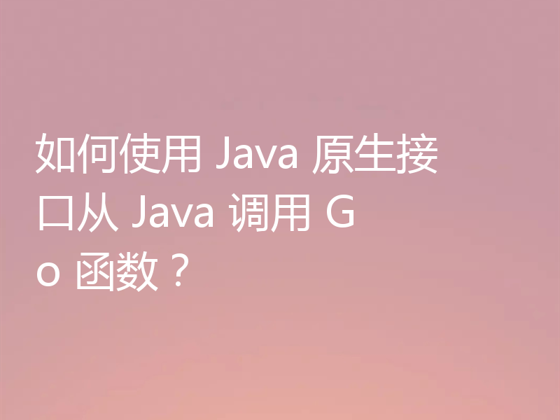 如何使用 Java 原生接口从 Java 调用 Go 函数？