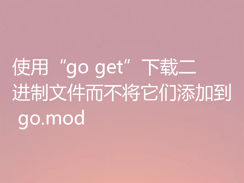 使用“go get”下载二进制文件而不将它们添加到 go.mod