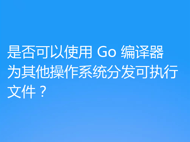 是否可以使用 Go 编译器为其他操作系统分发可执行文件？