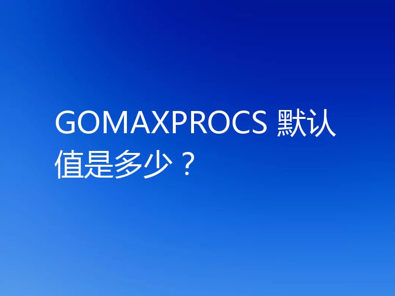 GOMAXPROCS 默认值是多少？