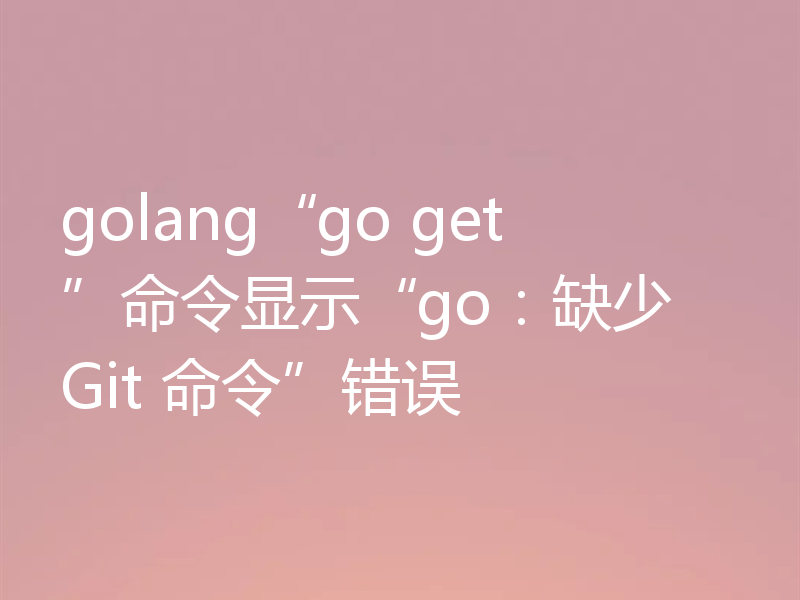 golang“go get”命令显示“go：缺少 Git 命令”错误