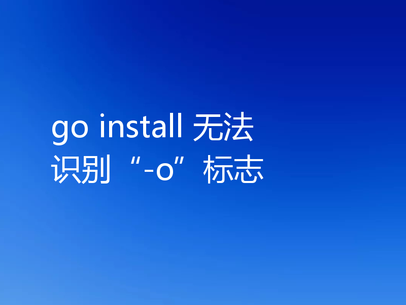 go install 无法识别“-o”标志