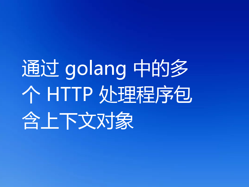 通过 golang 中的多个 HTTP 处理程序包含上下文对象