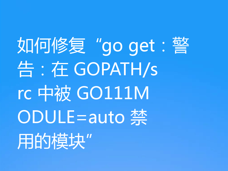 如何修复“go get：警告：在 GOPATH/src 中被 GO111MODULE=auto 禁用的模块”