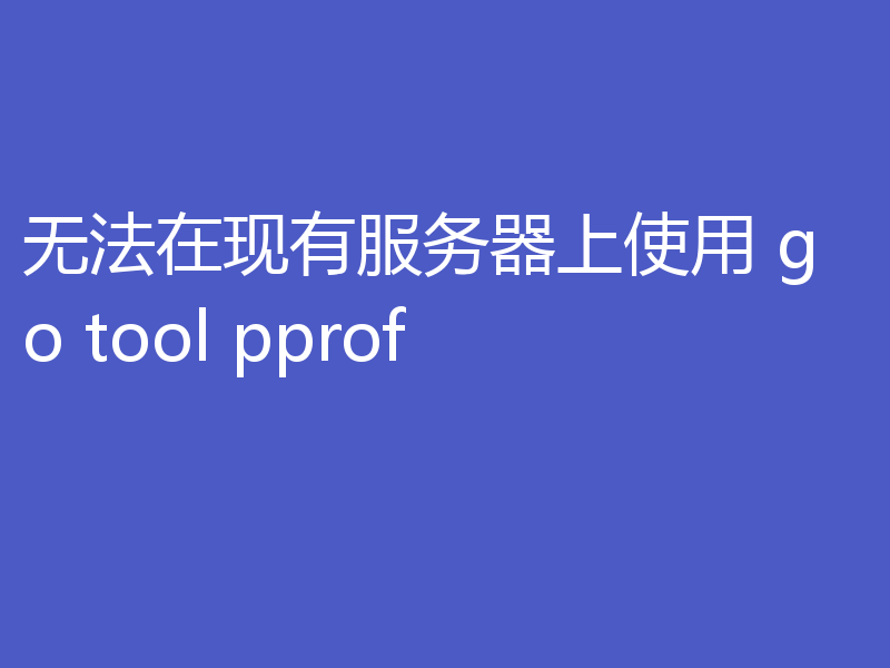 无法在现有服务器上使用 go tool pprof