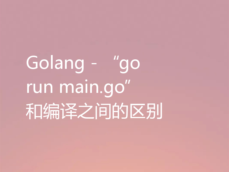 Golang - “go run main.go”和编译之间的区别