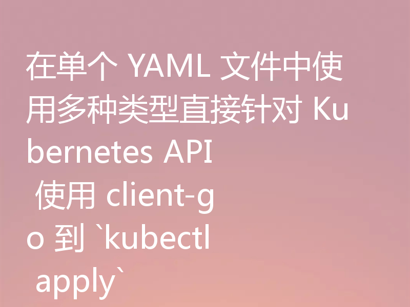 在单个 YAML 文件中使用多种类型直接针对 Kubernetes API 使用 client-go 到 `kubectl apply`