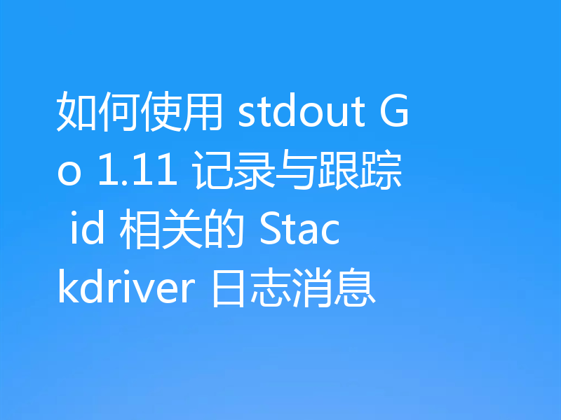 如何使用 stdout Go 1.11 记录与跟踪 id 相关的 Stackdriver 日志消息