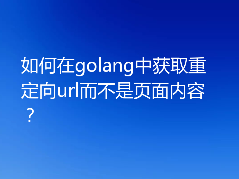 如何在golang中获取重定向url而不是页面内容？