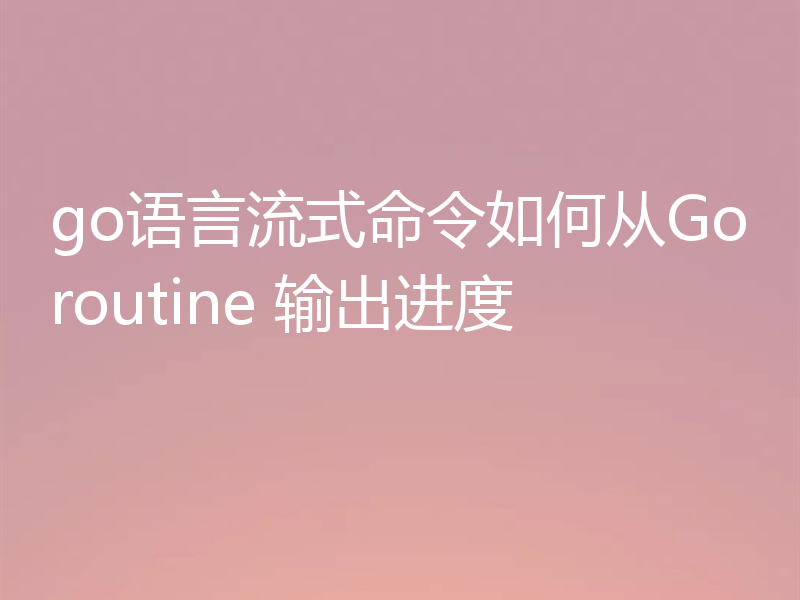 go语言流式命令如何从Goroutine 输出进度