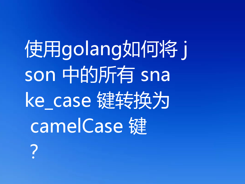 使用golang如何将 json 中的所有 snake_case 键转换为 camelCase 键？