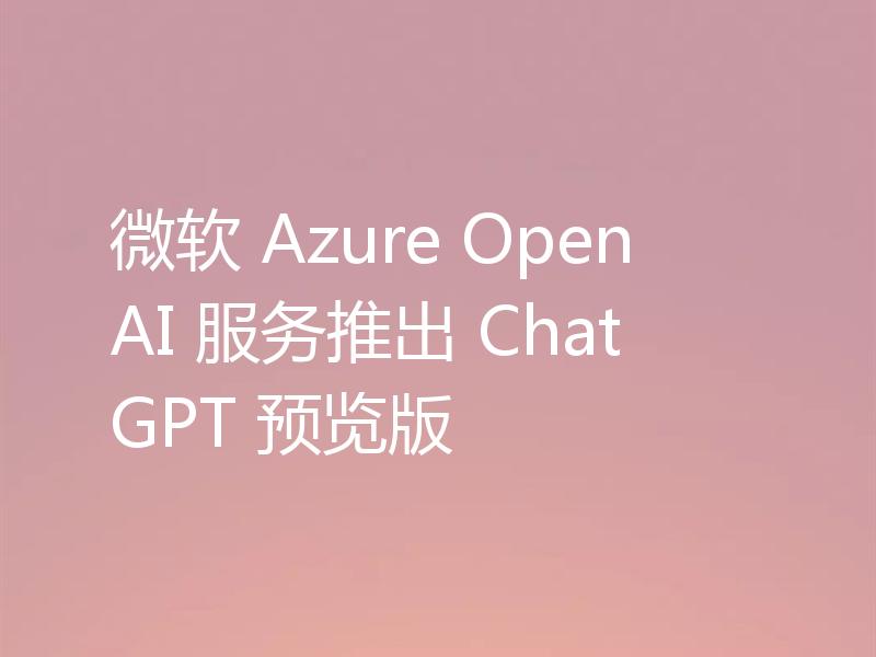 微软 Azure OpenAI 服务推出 ChatGPT 预览版