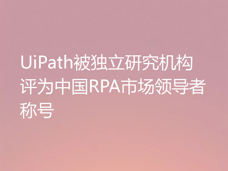 UiPath被独立研究机构评为中国RPA市场领导者称号