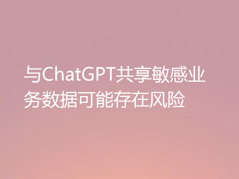与ChatGPT共享敏感业务数据可能存在风险