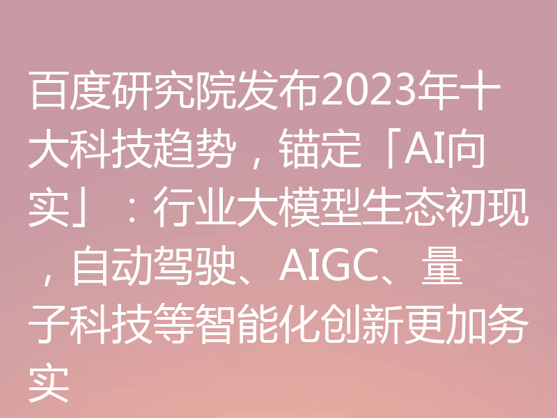 百度研究院发布2023年十大科技趋势，锚定「AI向实」：行业大模型生态初现，自动驾驶、AIGC、量子科技等智能化创新更加务实