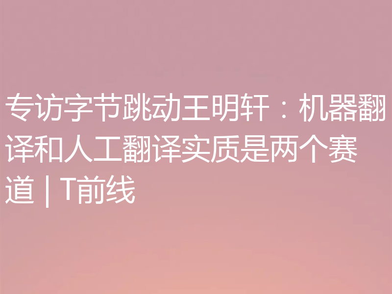 专访字节跳动王明轩：机器翻译和人工翻译实质是两个赛道 | T前线
