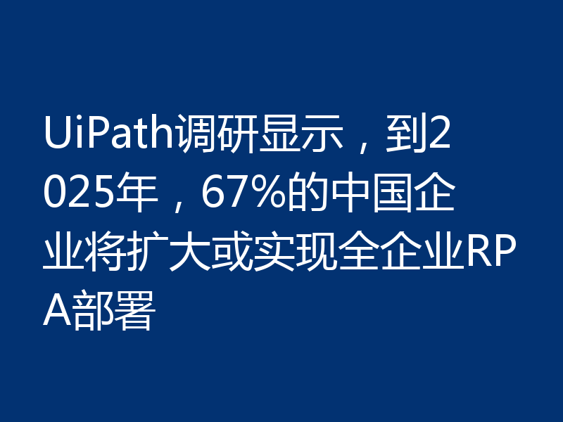 UiPath调研显示，到2025年，67%的中国企业将扩大或实现全企业RPA部署