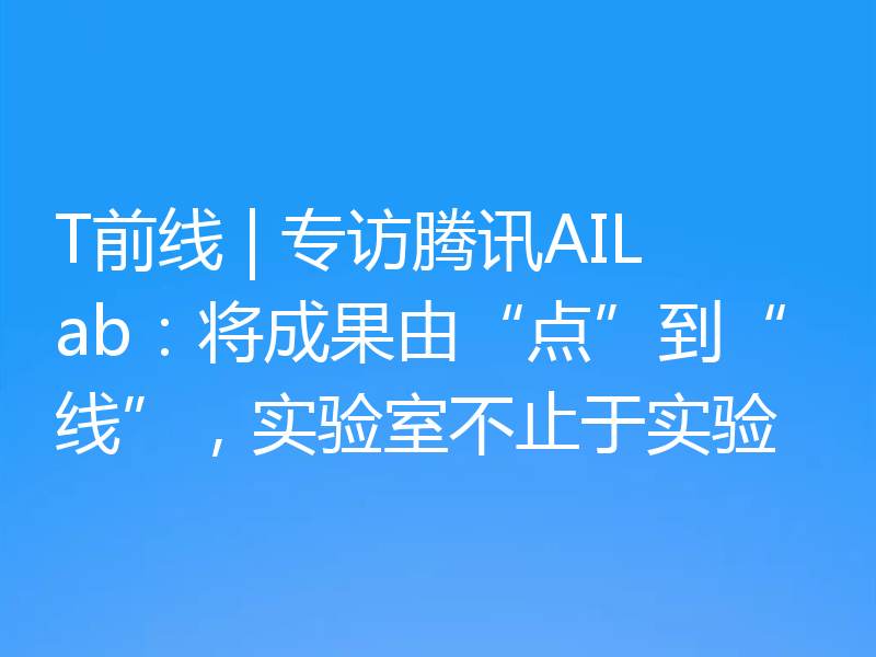 T前线 | 专访腾讯AILab：将成果由“点”到“线”，实验室不止于实验