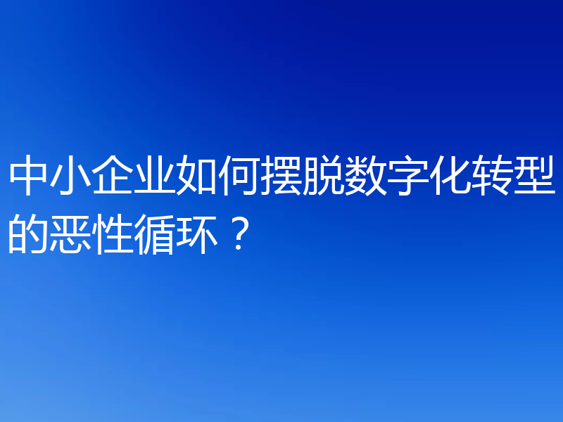 中小企业如何摆脱数字化转型的恶性循环？