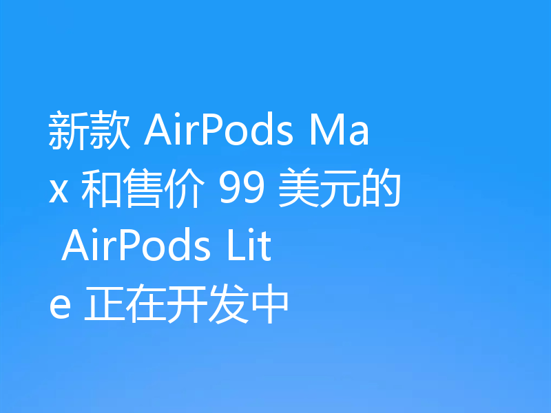 新款 AirPods Max 和售价 99 美元的 AirPods Lite 正在开发中