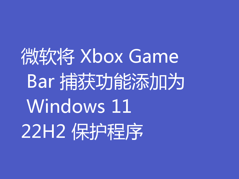 微软将 Xbox Game Bar 捕获功能添加为 Windows 11 22H2 保护程序
