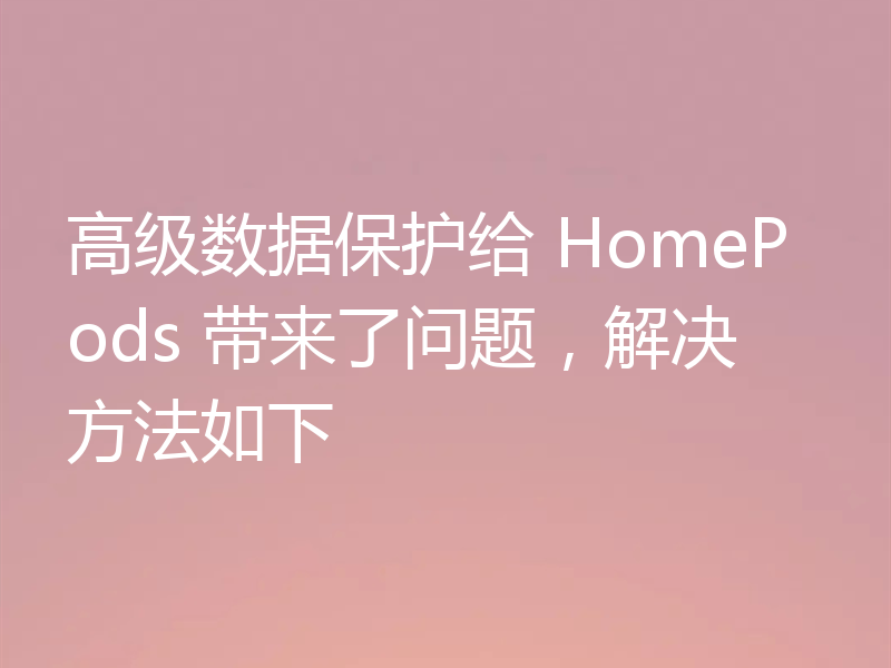 高级数据保护给 HomePods 带来了问题，解决方法如下