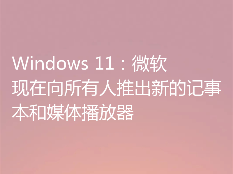 Windows 11：微软现在向所有人推出新的记事本和媒体播放器