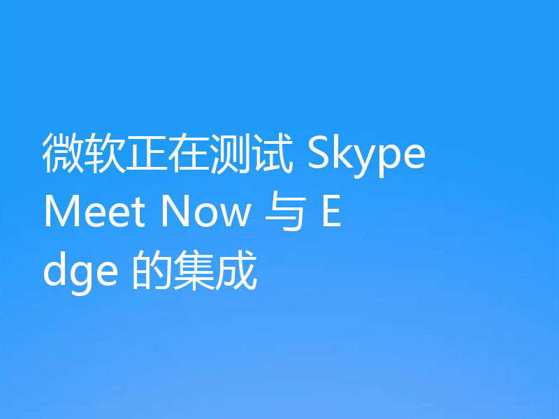 微软正在测试 Skype Meet Now 与 Edge 的集成