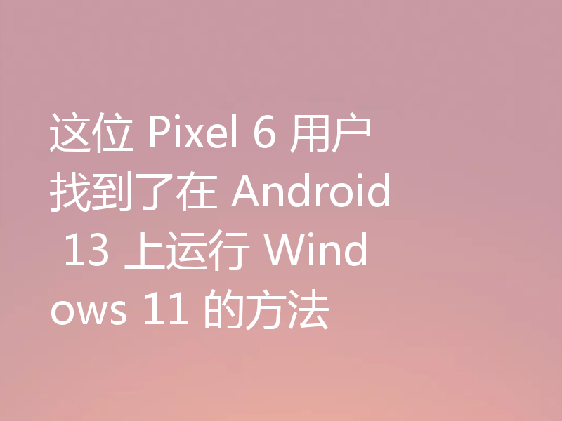 这位 Pixel 6 用户找到了在 Android 13 上运行 Windows 11 的方法
