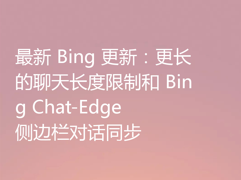 最新 Bing 更新：更长的聊天长度限制和 Bing Chat-Edge 侧边栏对话同步