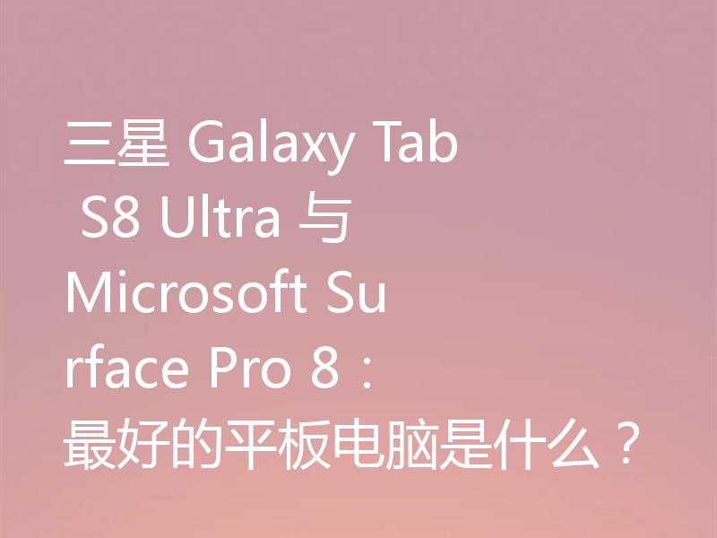 三星 Galaxy Tab S8 Ultra 与 Microsoft Surface Pro 8：最好的平板电脑是什么？