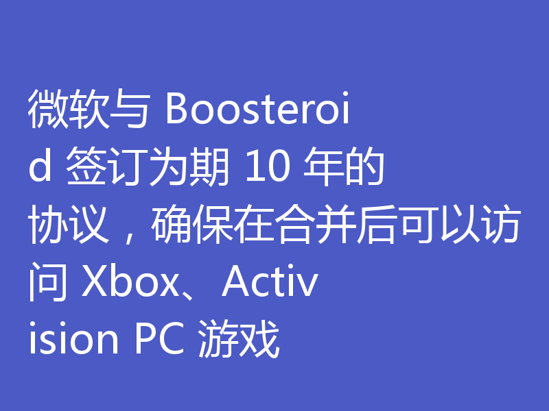 微软与 Boosteroid 签订为期 10 年的协议，确保在合并后可以访问 Xbox、Activision PC 游戏