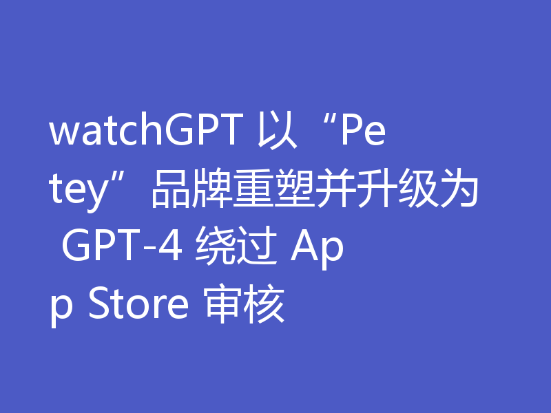 watchGPT 以“Petey”品牌重塑并升级为 GPT-4 绕过 App Store 审核