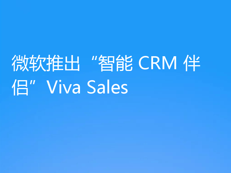 微软推出“智能 CRM 伴侣”Viva Sales