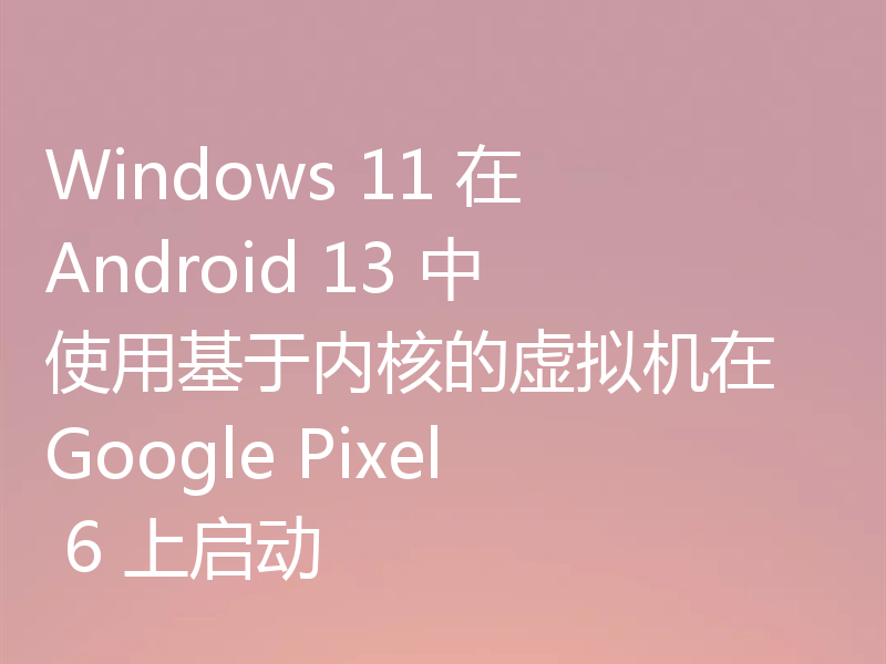 Windows 11 在 Android 13 中使用基于内核的虚拟机在 Google Pixel 6 上启动