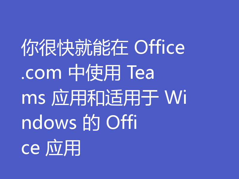 你很快就能在 Office.com 中使用 Teams 应用和适用于 Windows 的 Office 应用