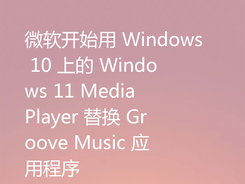 微软开始用 Windows 10 上的 Windows 11 Media Player 替换 Groove Music 应用程序