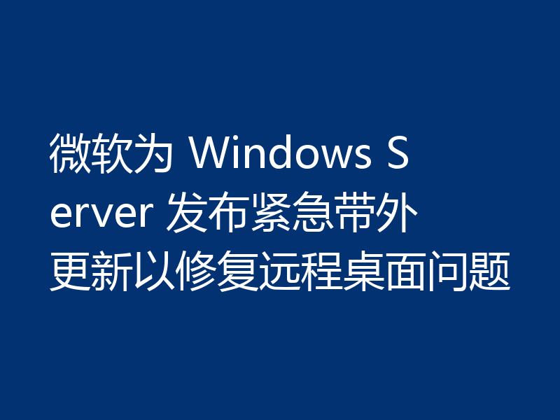 微软为 Windows Server 发布紧急带外更新以修复远程桌面问题