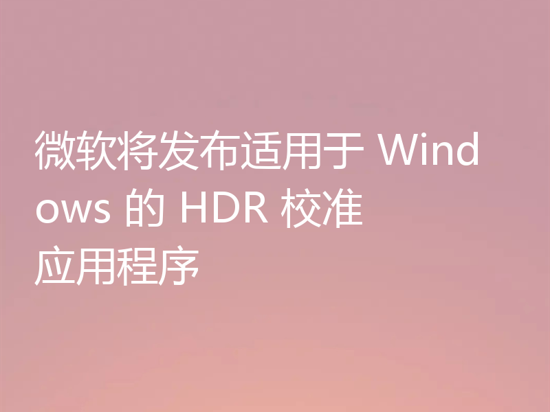 微软将发布适用于 Windows 的 HDR 校准应用程序