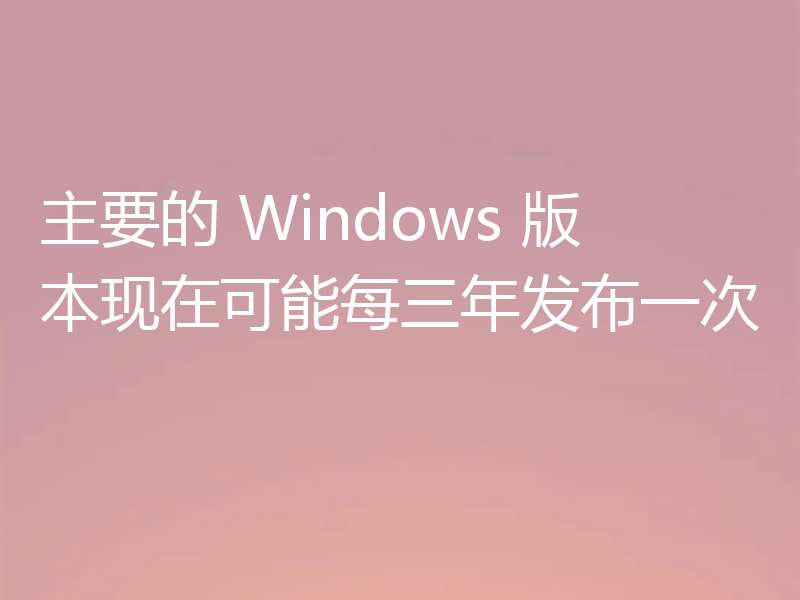 主要的 Windows 版本现在可能每三年发布一次