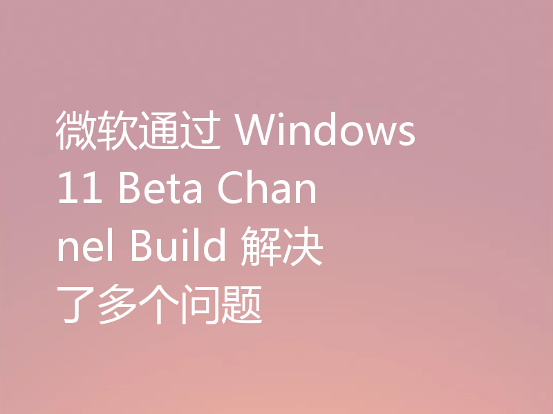 微软通过 Windows 11 Beta Channel Build 解决了多个问题